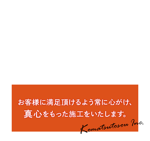 お客様に満足頂けるよう常に心がけ、真心をもった施工をいたします。